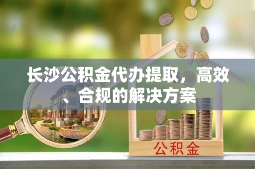 林内长沙公积金代办提取，高效、合规的解决方案