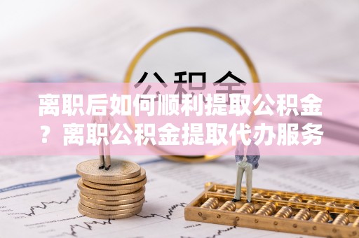 林内离职后如何顺利提取公积金？离职公积金提取代办服务帮你搞定！