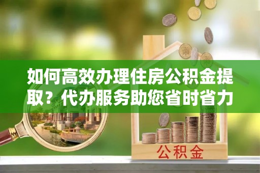 林内如何高效办理住房公积金提取？代办服务助您省时省力
