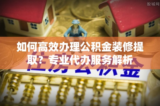 林内如何高效办理公积金装修提取？专业代办服务解析