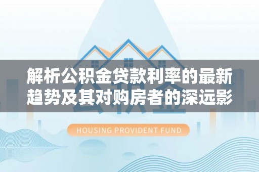 林内解析公积金贷款利率的最新趋势及其对购房者的深远影响