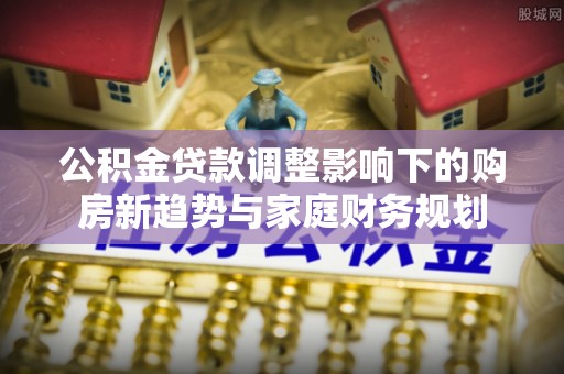 林内公积金贷款调整影响下的购房新趋势与家庭财务规划