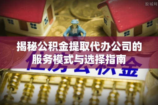 林内揭秘公积金提取代办公司的服务模式与选择指南