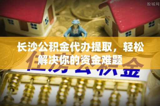林内长沙公积金代办提取，轻松解决你的资金难题