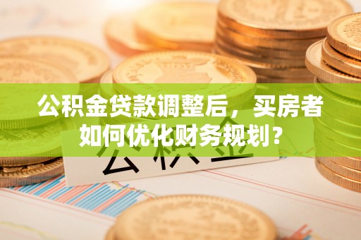 林内公积金贷款调整后，买房者如何优化财务规划？