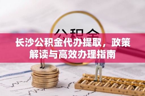 林内长沙公积金代办提取，政策解读与高效办理指南