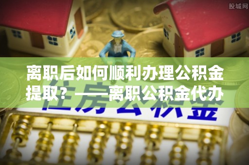 林内离职后如何顺利办理公积金提取？——离职公积金代办提取全攻略