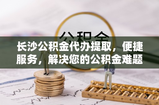 林内长沙公积金代办提取，便捷服务，解决您的公积金难题
