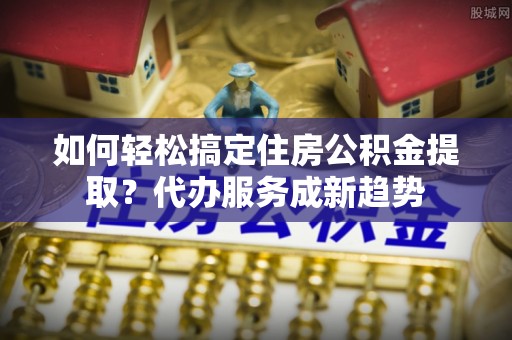 林内如何轻松搞定住房公积金提取？代办服务成新趋势