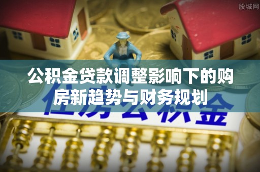 林内公积金贷款调整影响下的购房新趋势与财务规划