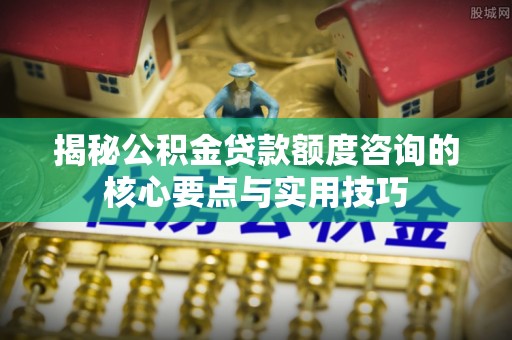 林内揭秘公积金贷款额度咨询的核心要点与实用技巧